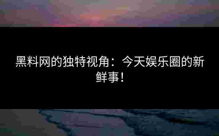 黑料网的独特视角:今天娱乐圈的新鲜事! 黑料网的独特视角:今天娱乐圈的新鲜事!