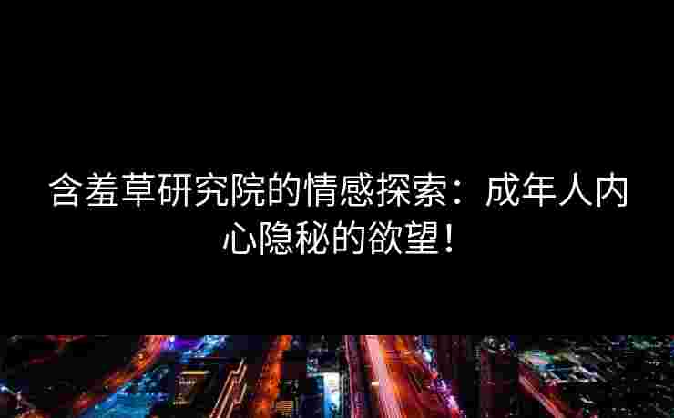 含羞草研究院的情感探索:成年人内心隐秘的欲望! 含羞草研究院的情感探索:成年人内心隐秘的欲望!