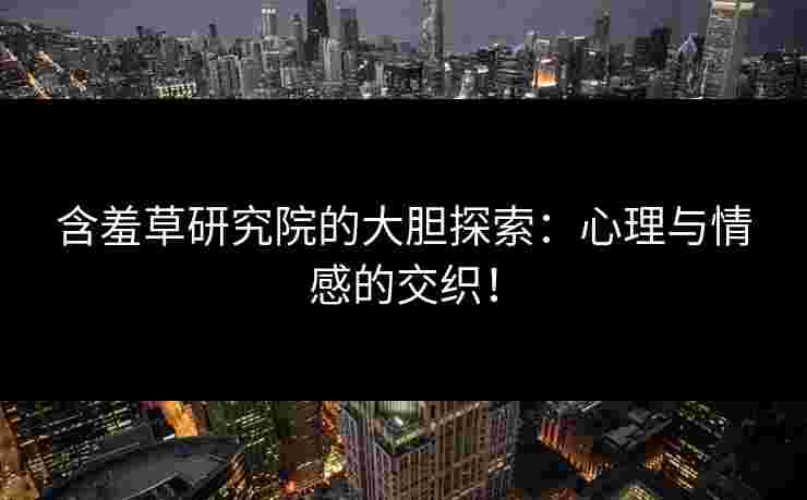 含羞草研究院的大胆探索：心理与情感的交织！