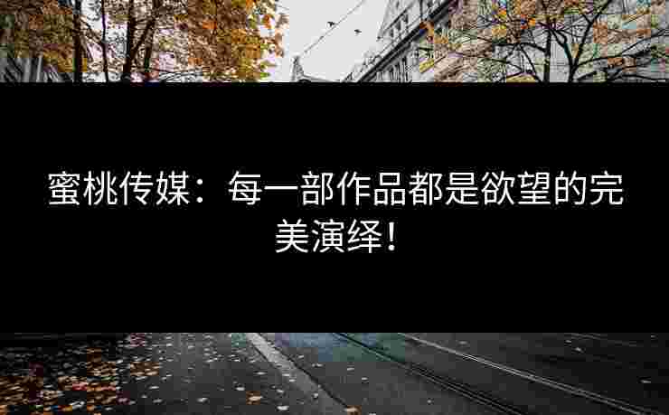 蜜桃传媒：每一部作品都是欲望的完美演绎！