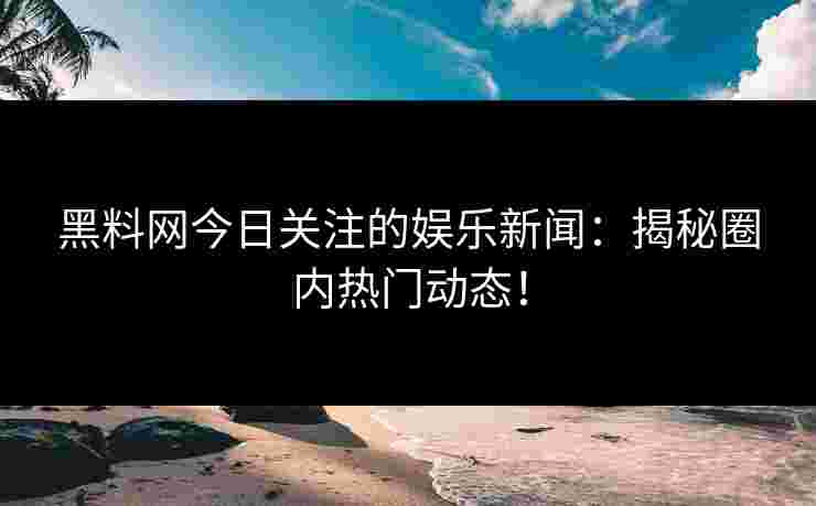 黑料网今日关注的娱乐新闻：揭秘圈内热门动态！