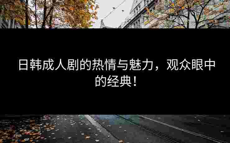 日韩成人剧的热情与魅力，观众眼中的经典！