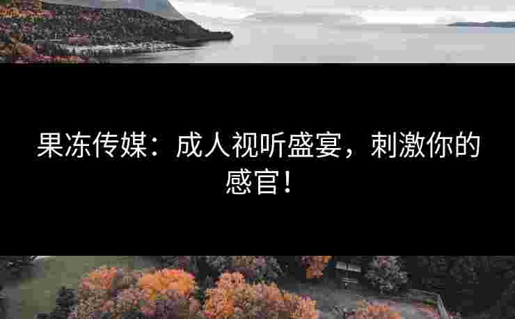 果冻传媒：成人视听盛宴，刺激你的感官！
