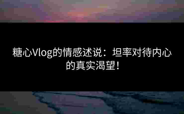 糖心Vlog的情感述说:坦率对待内心的真实渴望!