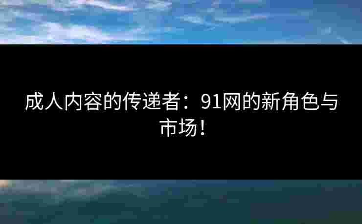成人内容的传递者：91网的新角色与市场！