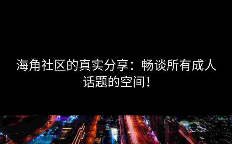 海角社区的真实分享：畅谈所有成人话题的空间！