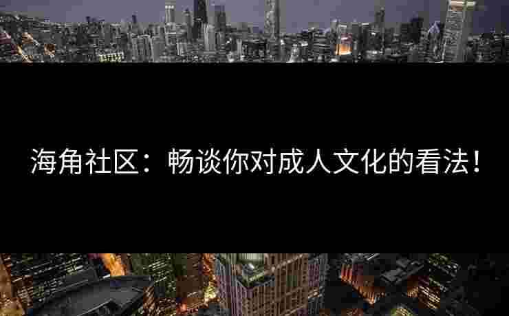 海角社区：畅谈你对成人文化的看法！