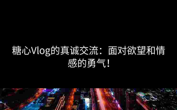 糖心Vlog的真诚交流：面对欲望和情感的勇气！