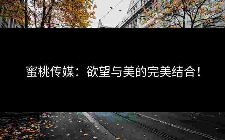 蜜桃传媒：欲望与美的完美结合！