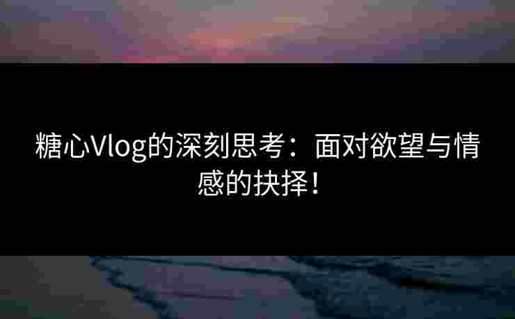 糖心Vlog的深刻思考：面对欲望与情感的抉择！