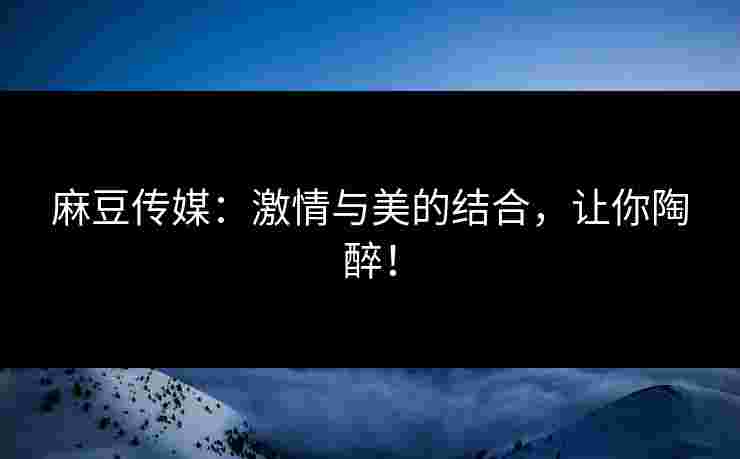 麻豆传媒：激情与美的结合，让你陶醉！
