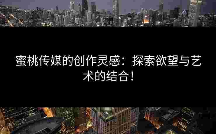 蜜桃传媒的创作灵感：探索欲望与艺术的结合！