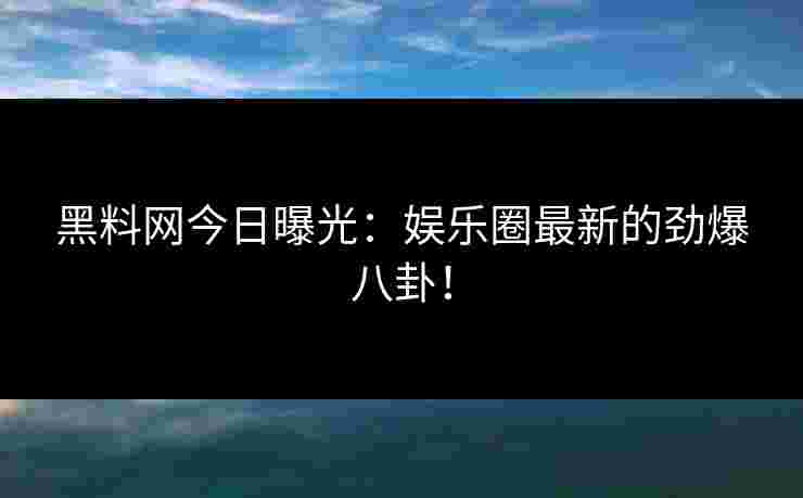黑料网今日曝光：娱乐圈最新的劲爆八卦！