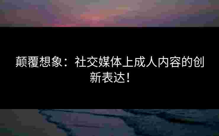 颠覆想象：社交媒体上成人内容的创新表达！