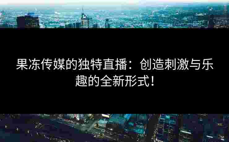 果冻传媒的独特直播：创造刺激与乐趣的全新形式！