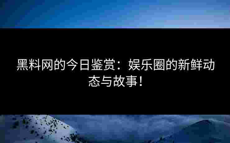 黑料网的今日鉴赏：娱乐圈的新鲜动态与故事！