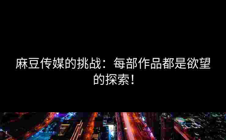 麻豆传媒的挑战：每部作品都是欲望的探索！