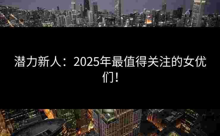 潜力新人：2025年最值得关注的女优们！