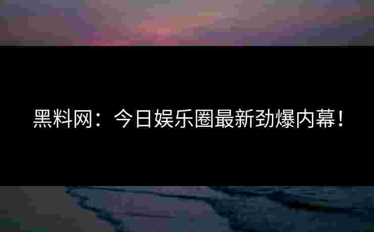 黑料网：今日娱乐圈最新劲爆内幕！