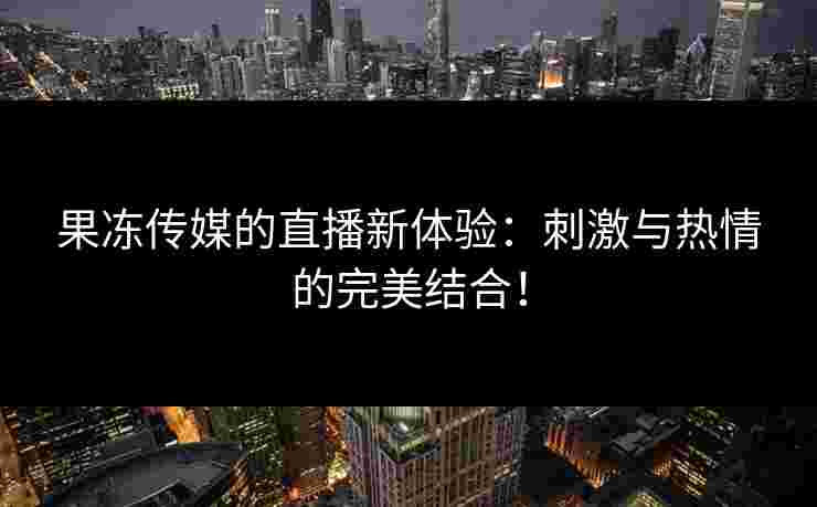 果冻传媒的直播新体验：刺激与热情的完美结合！