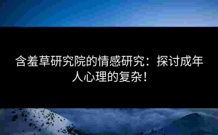 含羞草研究院的情感研究：探讨成年人心理的复杂！